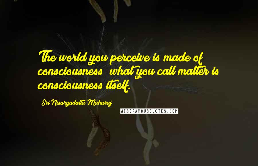 Sri Nisargadatta Maharaj Quotes: The world you perceive is made of consciousness; what you call matter is consciousness itself.