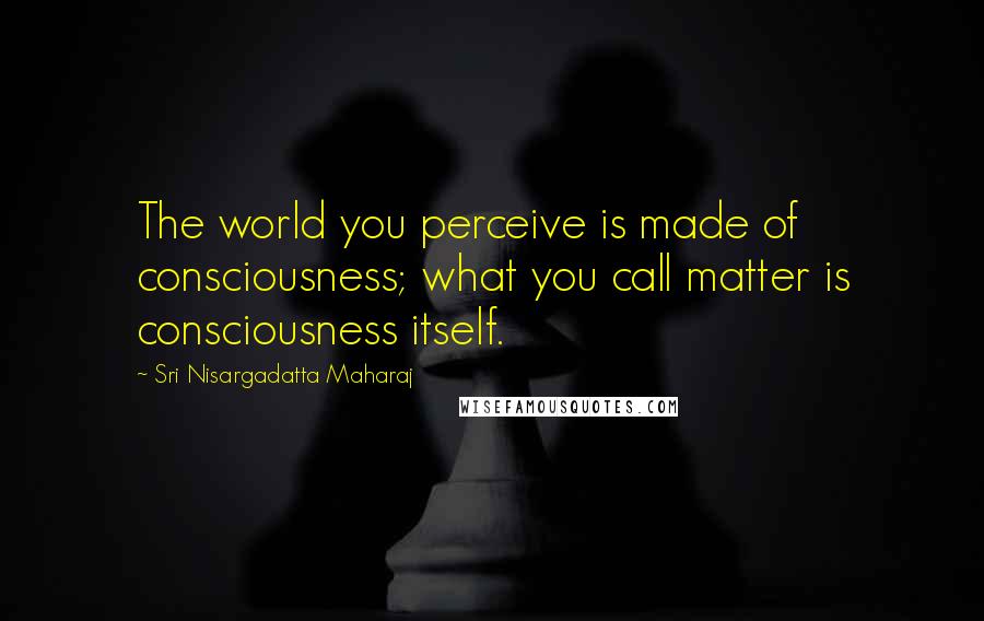 Sri Nisargadatta Maharaj Quotes: The world you perceive is made of consciousness; what you call matter is consciousness itself.