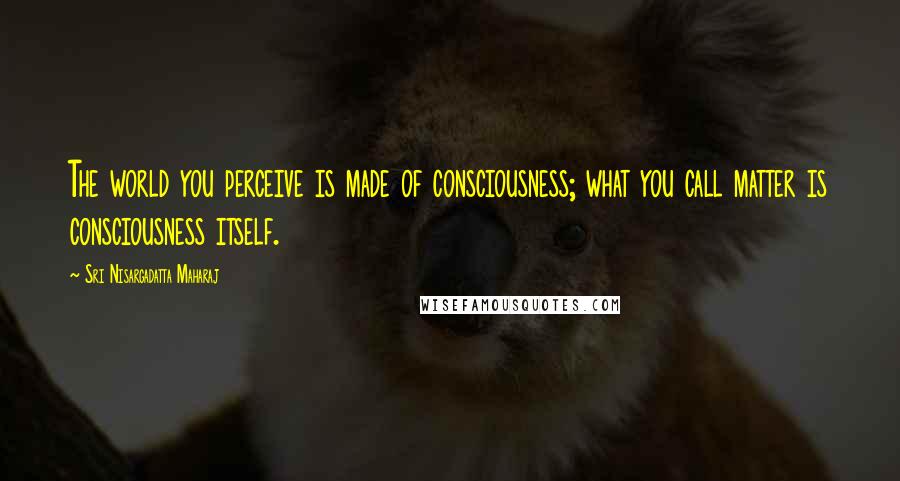 Sri Nisargadatta Maharaj Quotes: The world you perceive is made of consciousness; what you call matter is consciousness itself.