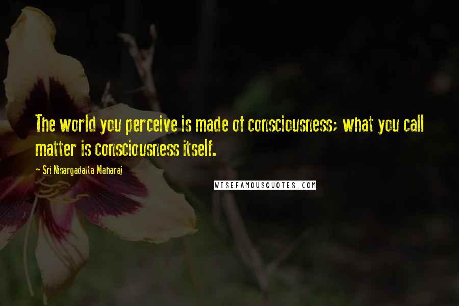 Sri Nisargadatta Maharaj Quotes: The world you perceive is made of consciousness; what you call matter is consciousness itself.