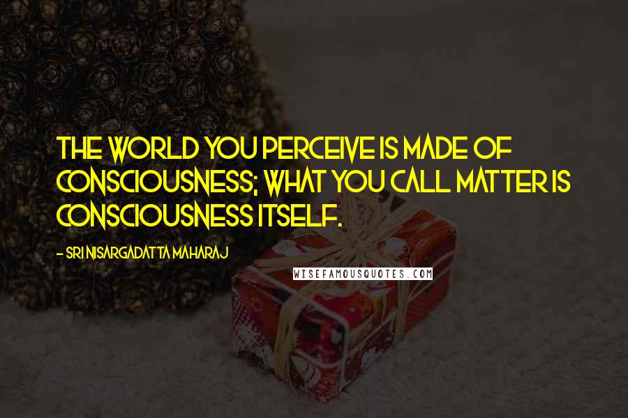 Sri Nisargadatta Maharaj Quotes: The world you perceive is made of consciousness; what you call matter is consciousness itself.