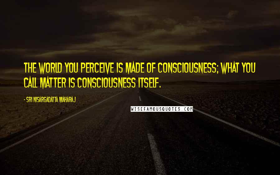 Sri Nisargadatta Maharaj Quotes: The world you perceive is made of consciousness; what you call matter is consciousness itself.