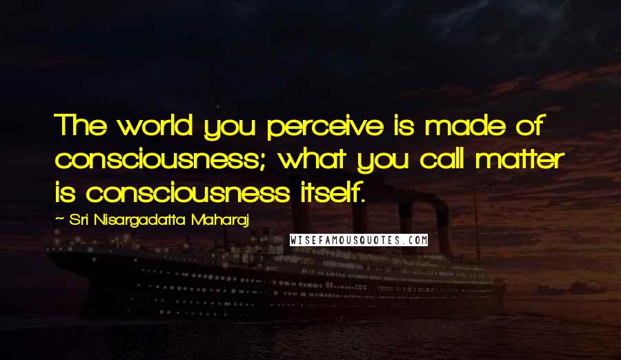 Sri Nisargadatta Maharaj Quotes: The world you perceive is made of consciousness; what you call matter is consciousness itself.