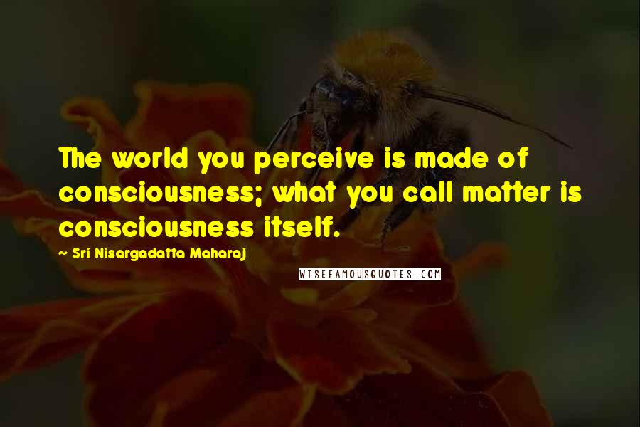 Sri Nisargadatta Maharaj Quotes: The world you perceive is made of consciousness; what you call matter is consciousness itself.