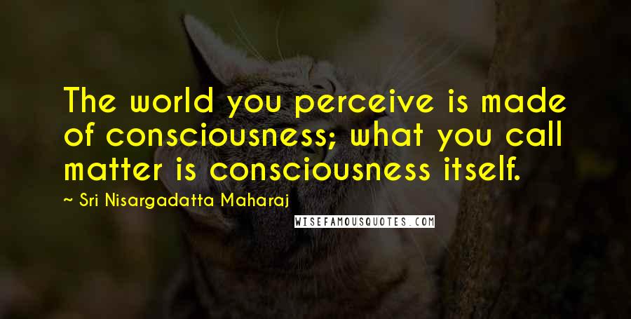 Sri Nisargadatta Maharaj Quotes: The world you perceive is made of consciousness; what you call matter is consciousness itself.