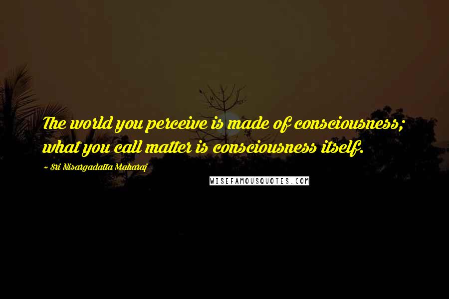 Sri Nisargadatta Maharaj Quotes: The world you perceive is made of consciousness; what you call matter is consciousness itself.