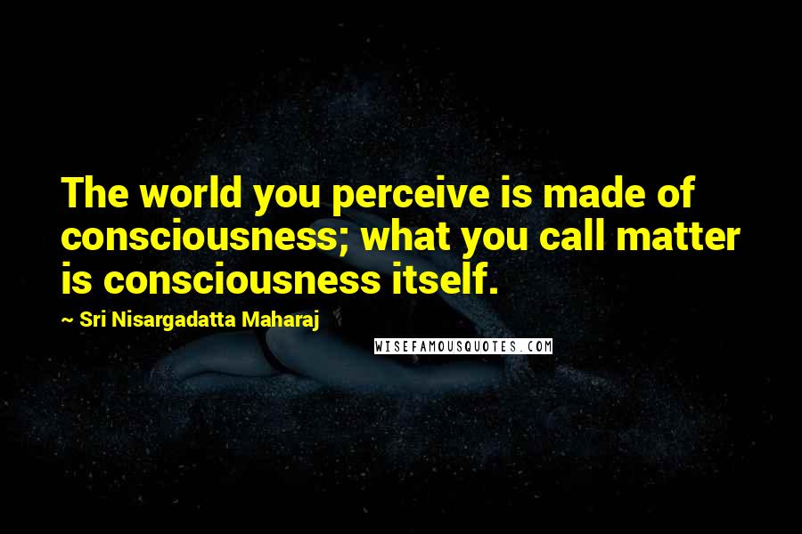 Sri Nisargadatta Maharaj Quotes: The world you perceive is made of consciousness; what you call matter is consciousness itself.