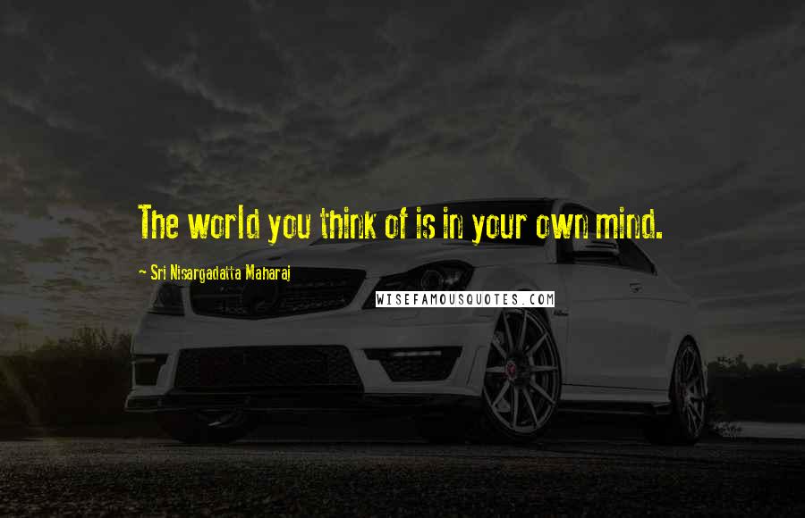 Sri Nisargadatta Maharaj Quotes: The world you think of is in your own mind.