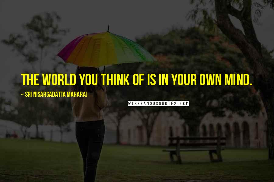 Sri Nisargadatta Maharaj Quotes: The world you think of is in your own mind.