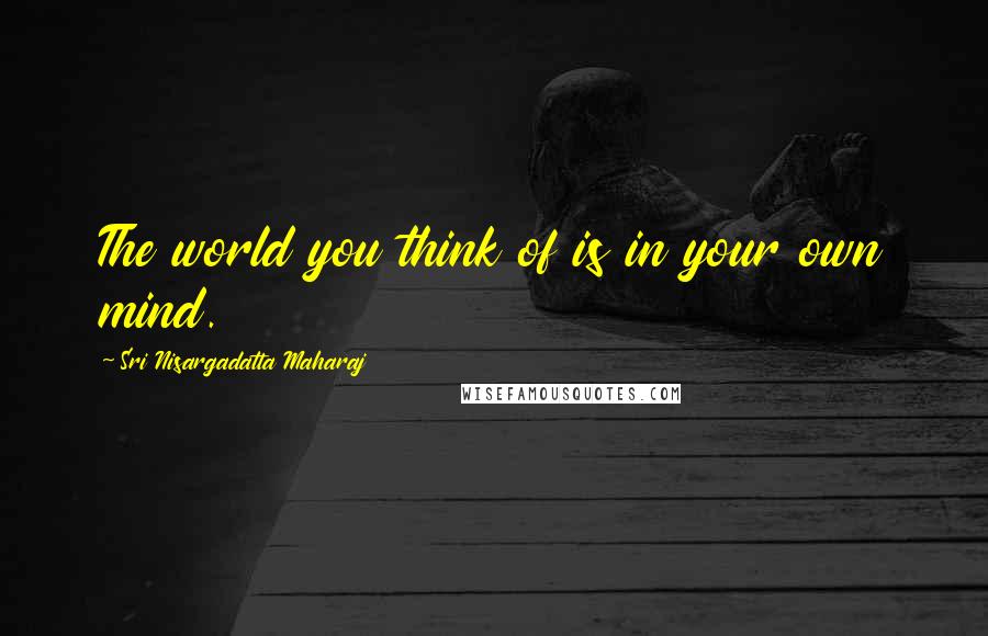 Sri Nisargadatta Maharaj Quotes: The world you think of is in your own mind.