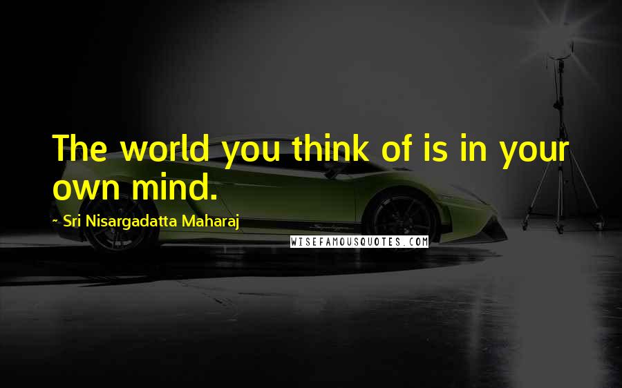 Sri Nisargadatta Maharaj Quotes: The world you think of is in your own mind.