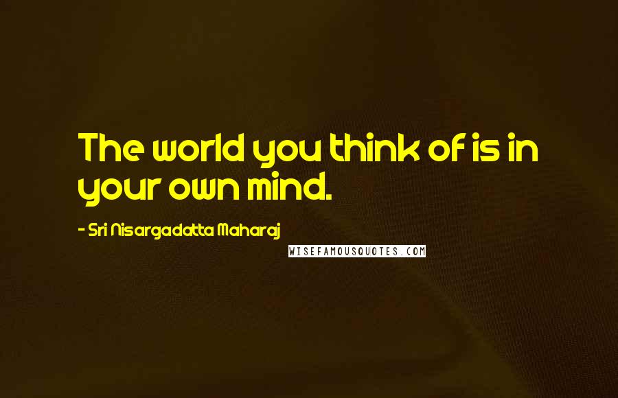 Sri Nisargadatta Maharaj Quotes: The world you think of is in your own mind.