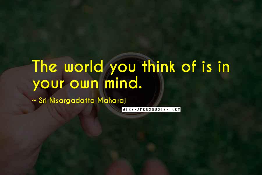 Sri Nisargadatta Maharaj Quotes: The world you think of is in your own mind.