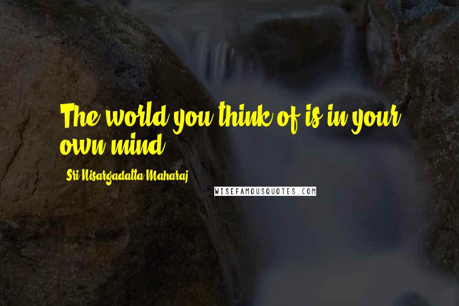 Sri Nisargadatta Maharaj Quotes: The world you think of is in your own mind.