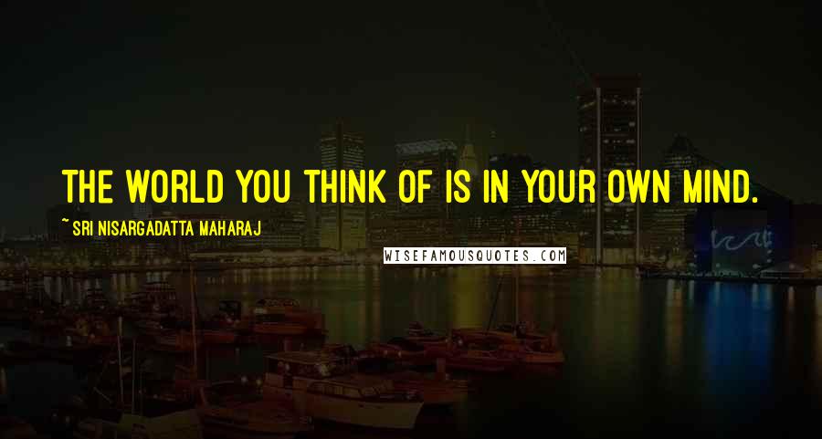 Sri Nisargadatta Maharaj Quotes: The world you think of is in your own mind.