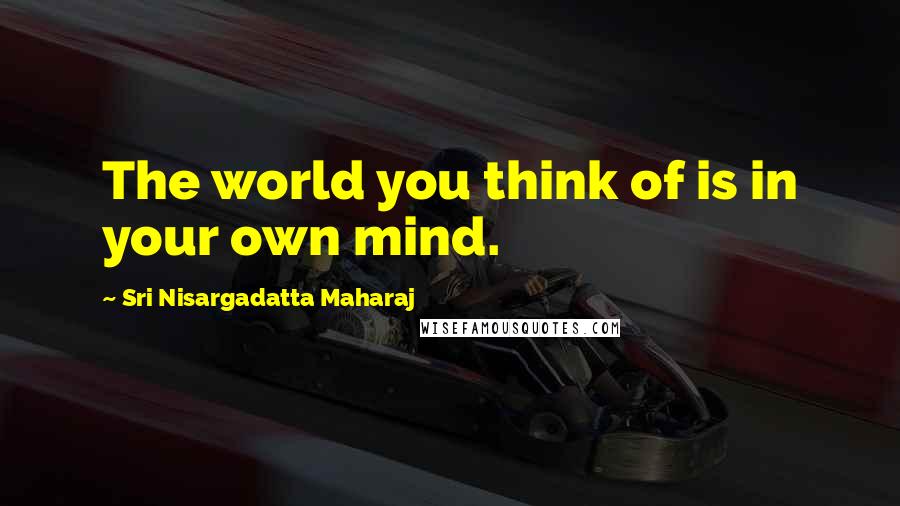 Sri Nisargadatta Maharaj Quotes: The world you think of is in your own mind.