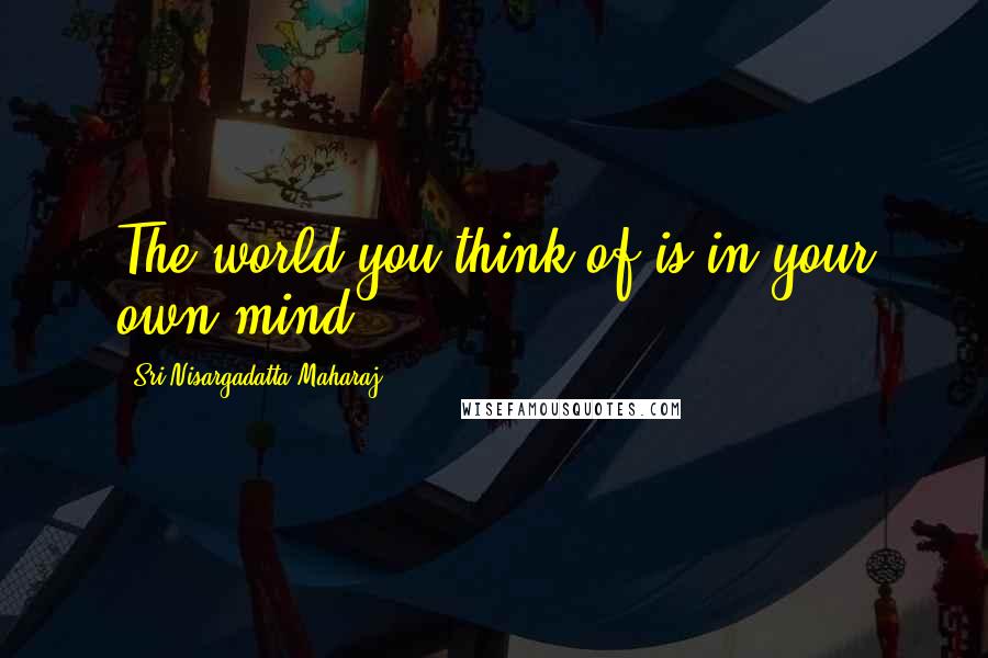 Sri Nisargadatta Maharaj Quotes: The world you think of is in your own mind.