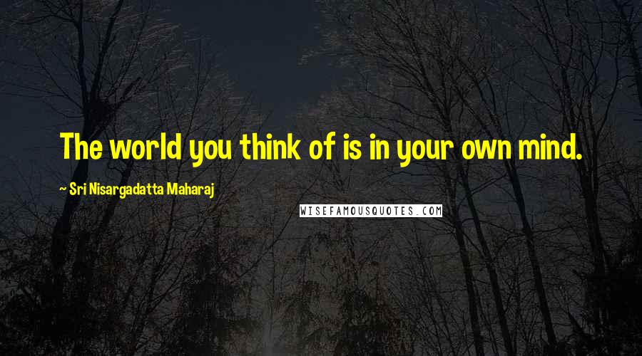 Sri Nisargadatta Maharaj Quotes: The world you think of is in your own mind.