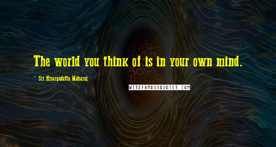 Sri Nisargadatta Maharaj Quotes: The world you think of is in your own mind.