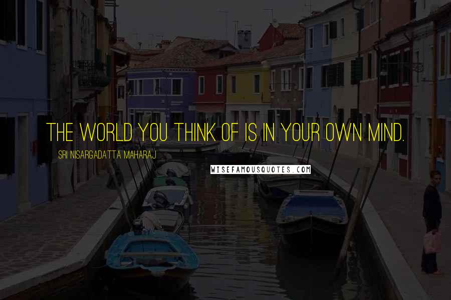 Sri Nisargadatta Maharaj Quotes: The world you think of is in your own mind.