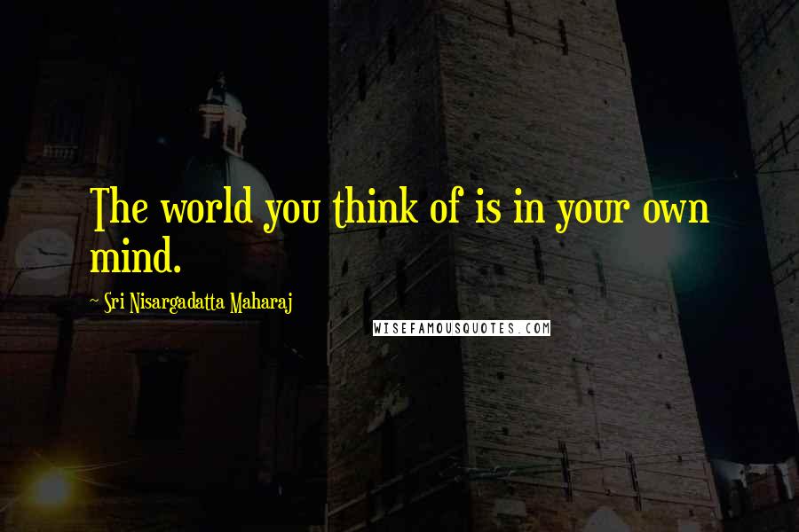 Sri Nisargadatta Maharaj Quotes: The world you think of is in your own mind.