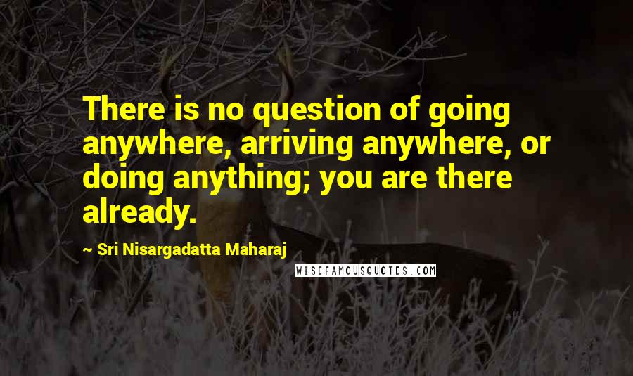 Sri Nisargadatta Maharaj Quotes: There is no question of going anywhere, arriving anywhere, or doing anything; you are there already.