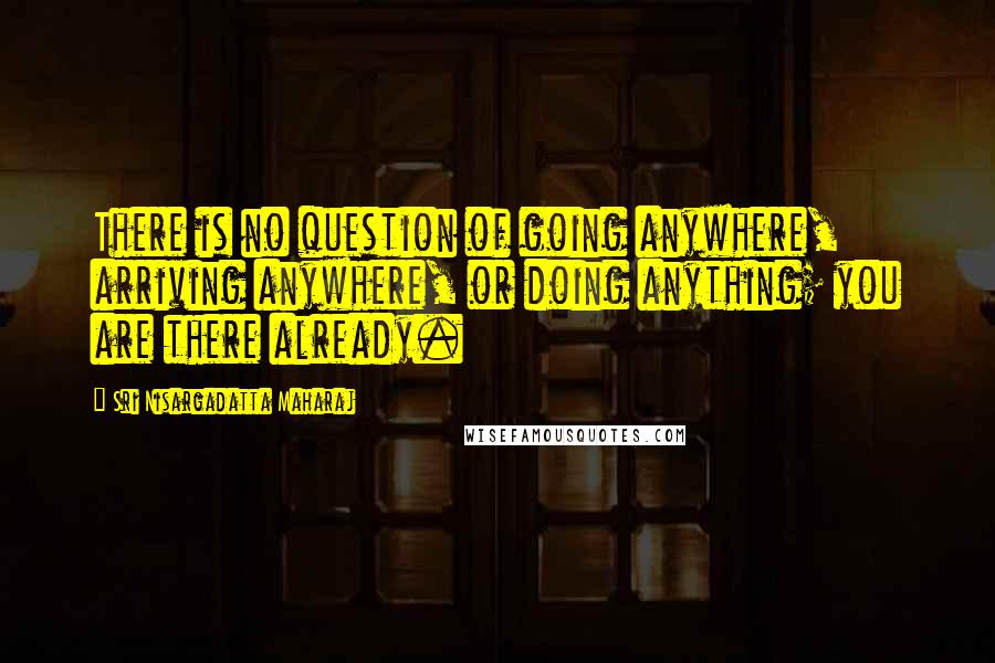 Sri Nisargadatta Maharaj Quotes: There is no question of going anywhere, arriving anywhere, or doing anything; you are there already.