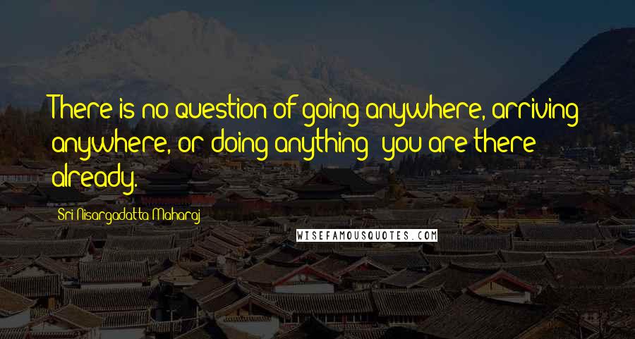 Sri Nisargadatta Maharaj Quotes: There is no question of going anywhere, arriving anywhere, or doing anything; you are there already.