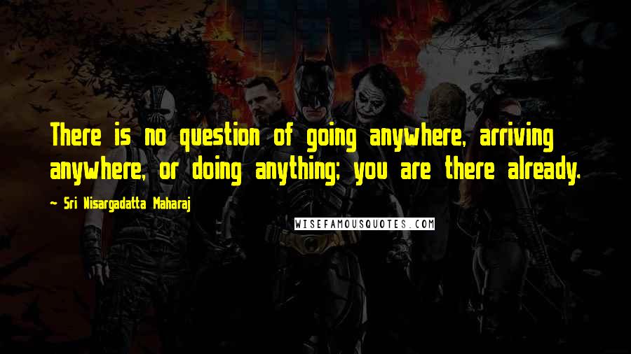 Sri Nisargadatta Maharaj Quotes: There is no question of going anywhere, arriving anywhere, or doing anything; you are there already.