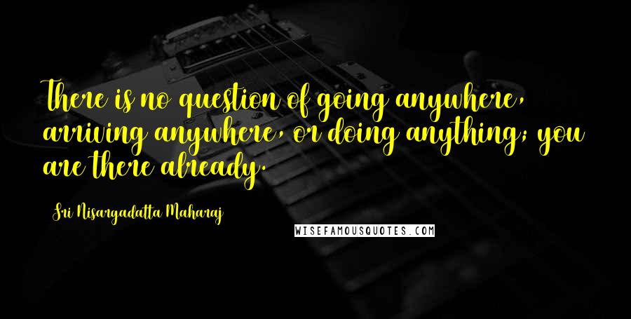 Sri Nisargadatta Maharaj Quotes: There is no question of going anywhere, arriving anywhere, or doing anything; you are there already.