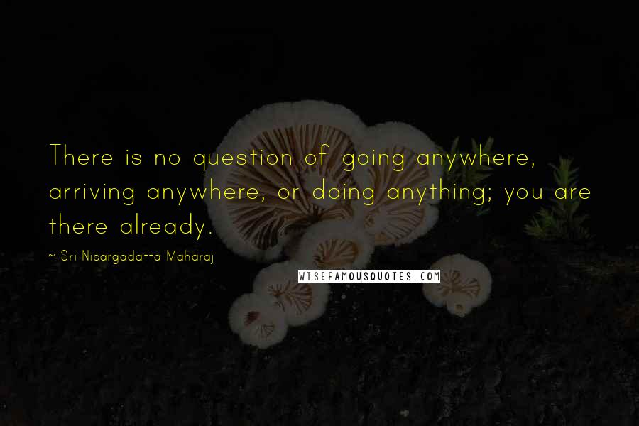 Sri Nisargadatta Maharaj Quotes: There is no question of going anywhere, arriving anywhere, or doing anything; you are there already.