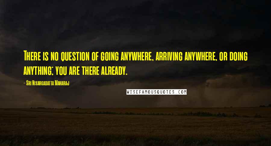 Sri Nisargadatta Maharaj Quotes: There is no question of going anywhere, arriving anywhere, or doing anything; you are there already.