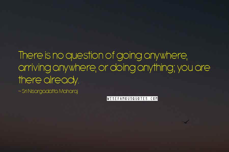 Sri Nisargadatta Maharaj Quotes: There is no question of going anywhere, arriving anywhere, or doing anything; you are there already.