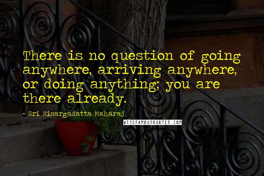 Sri Nisargadatta Maharaj Quotes: There is no question of going anywhere, arriving anywhere, or doing anything; you are there already.