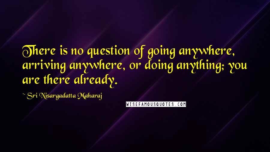 Sri Nisargadatta Maharaj Quotes: There is no question of going anywhere, arriving anywhere, or doing anything; you are there already.