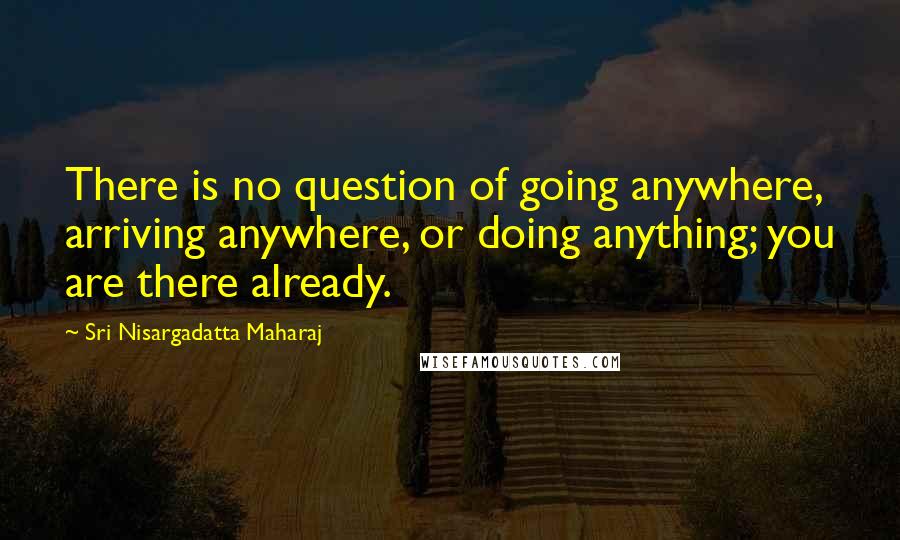 Sri Nisargadatta Maharaj Quotes: There is no question of going anywhere, arriving anywhere, or doing anything; you are there already.