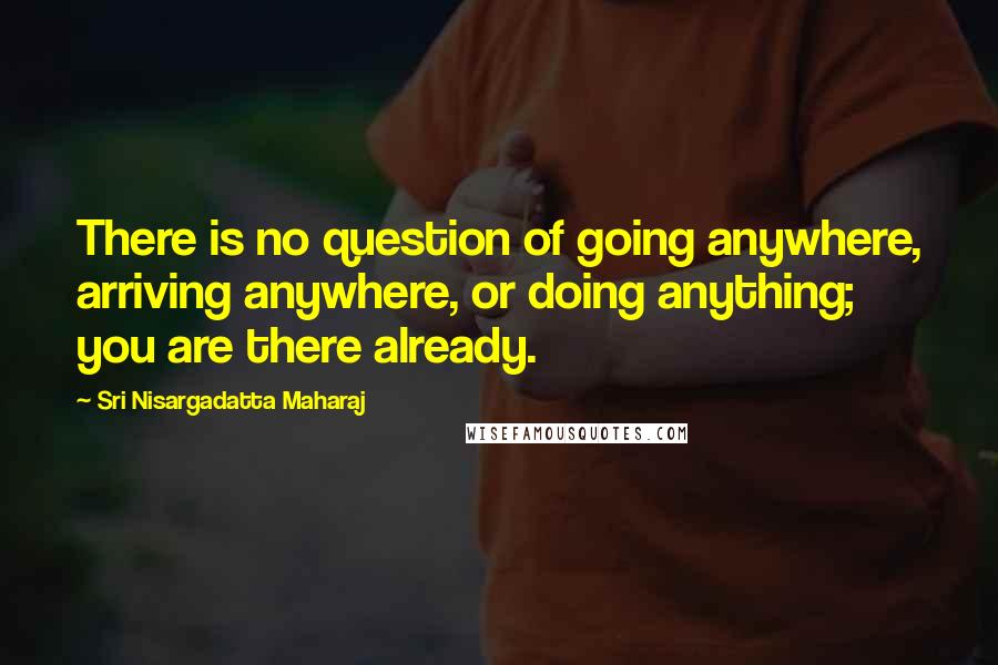 Sri Nisargadatta Maharaj Quotes: There is no question of going anywhere, arriving anywhere, or doing anything; you are there already.