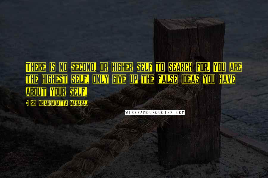 Sri Nisargadatta Maharaj Quotes: There is no second, or higher self to search for. You are the highest self, only give up the false ideas you have about your self.