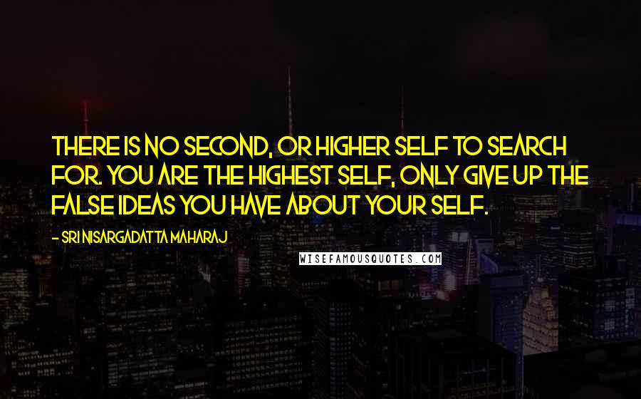 Sri Nisargadatta Maharaj Quotes: There is no second, or higher self to search for. You are the highest self, only give up the false ideas you have about your self.