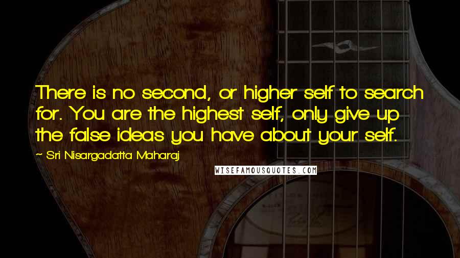 Sri Nisargadatta Maharaj Quotes: There is no second, or higher self to search for. You are the highest self, only give up the false ideas you have about your self.