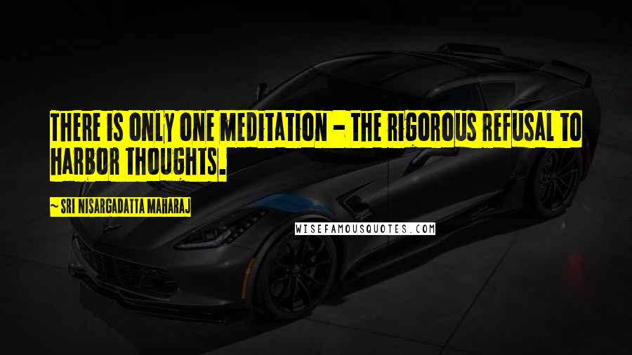 Sri Nisargadatta Maharaj Quotes: There is only one meditation - the rigorous refusal to harbor thoughts.