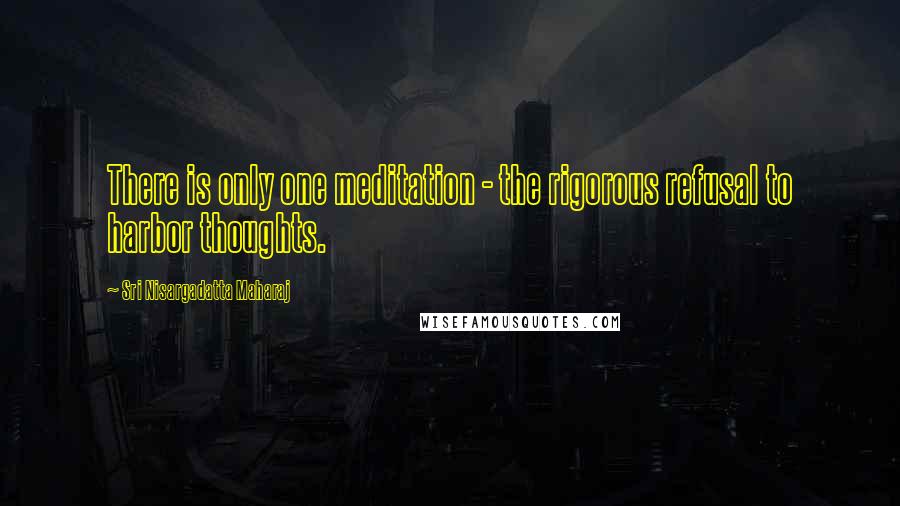 Sri Nisargadatta Maharaj Quotes: There is only one meditation - the rigorous refusal to harbor thoughts.