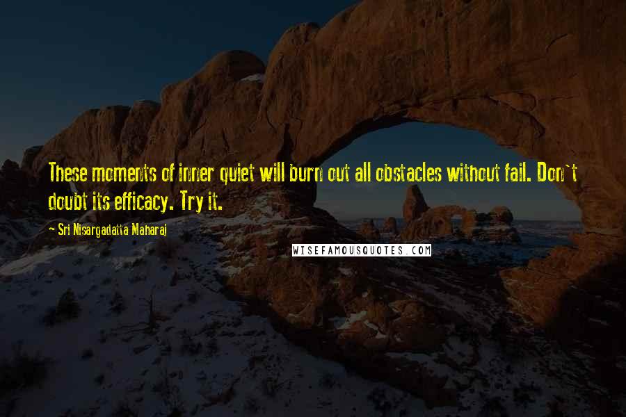 Sri Nisargadatta Maharaj Quotes: These moments of inner quiet will burn out all obstacles without fail. Don't doubt its efficacy. Try it.