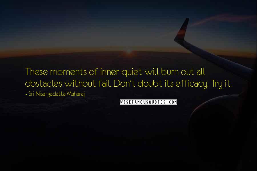 Sri Nisargadatta Maharaj Quotes: These moments of inner quiet will burn out all obstacles without fail. Don't doubt its efficacy. Try it.