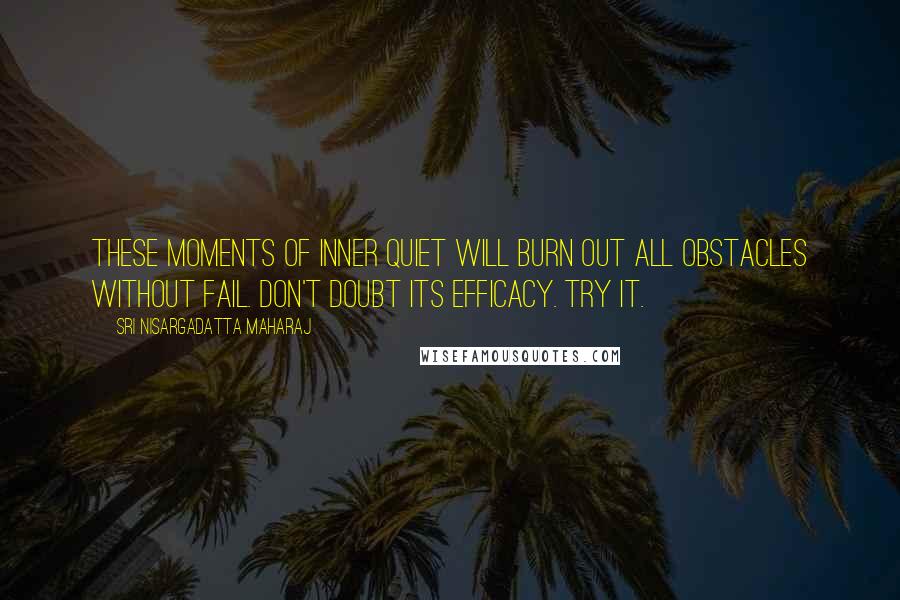 Sri Nisargadatta Maharaj Quotes: These moments of inner quiet will burn out all obstacles without fail. Don't doubt its efficacy. Try it.