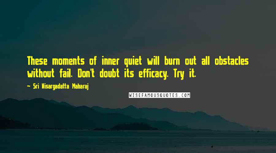 Sri Nisargadatta Maharaj Quotes: These moments of inner quiet will burn out all obstacles without fail. Don't doubt its efficacy. Try it.