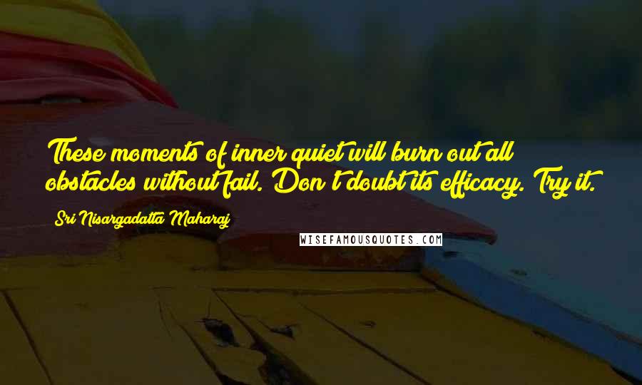 Sri Nisargadatta Maharaj Quotes: These moments of inner quiet will burn out all obstacles without fail. Don't doubt its efficacy. Try it.