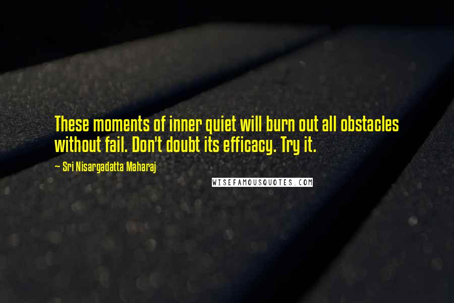 Sri Nisargadatta Maharaj Quotes: These moments of inner quiet will burn out all obstacles without fail. Don't doubt its efficacy. Try it.