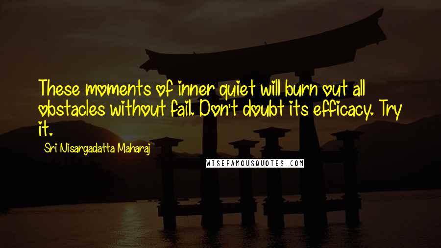 Sri Nisargadatta Maharaj Quotes: These moments of inner quiet will burn out all obstacles without fail. Don't doubt its efficacy. Try it.