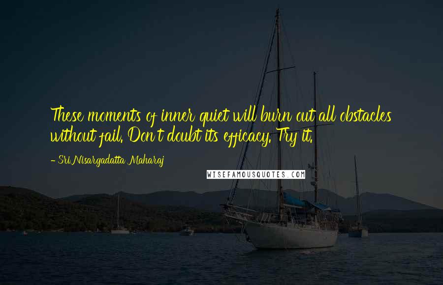 Sri Nisargadatta Maharaj Quotes: These moments of inner quiet will burn out all obstacles without fail. Don't doubt its efficacy. Try it.